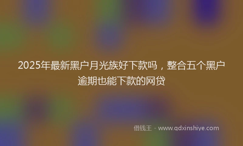 2025年最新黑户月光族好下款吗，整合五个黑户逾期也能下款的网贷