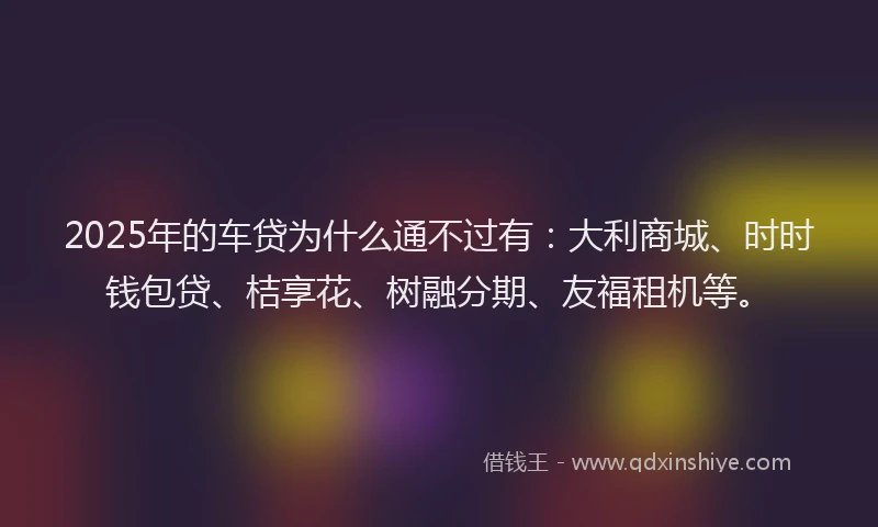 2025年的车贷为什么通不过有：大利商城、时时钱包贷、桔享花、树融分期、友福租机等。