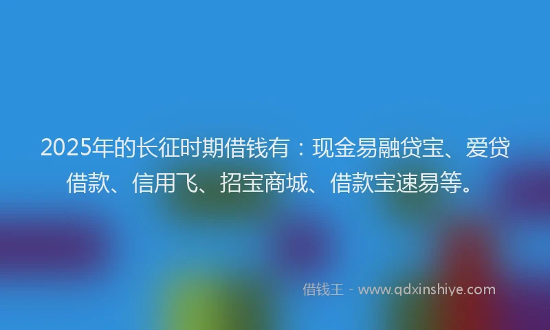 2025年的长征时期借钱有：现金易融贷宝、爱贷借款、信用飞、招宝商城、借款宝速易等。