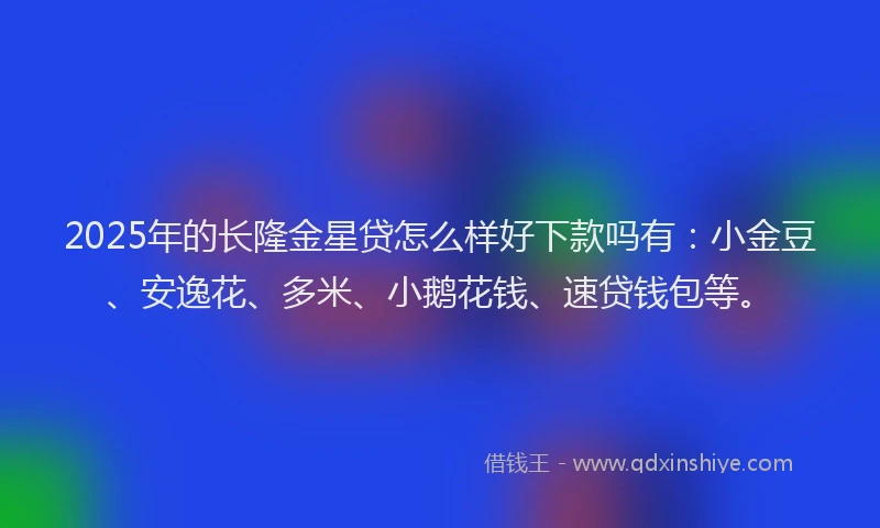 2025年的长隆金星贷怎么样好下款吗有：小金豆、安逸花、多米、小鹅花钱、速贷钱包等。