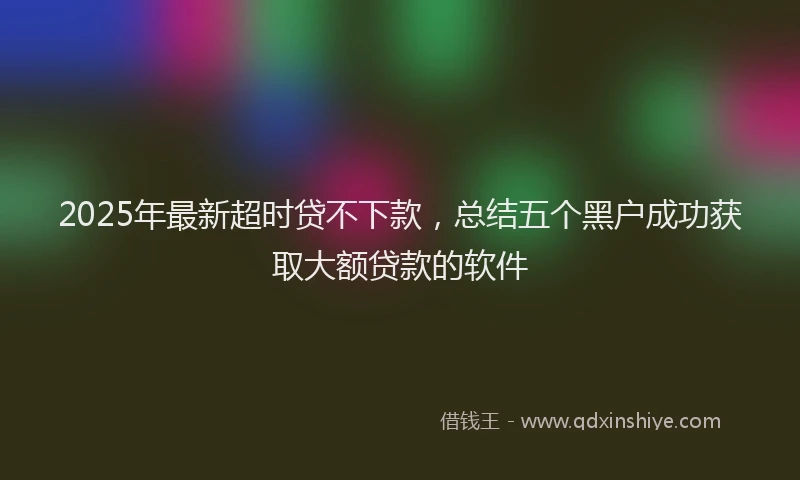 2025年最新超时贷不下款，总结五个黑户成功获取大额贷款的软件