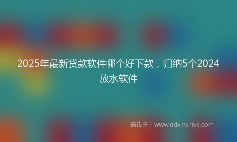 2025年最新贷款软件哪个好下款，归纳5个2024放水软件