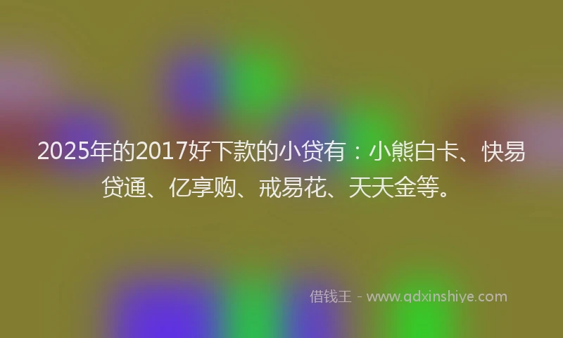 2025年的2017好下款的小贷有：小熊白卡、快易贷通、亿享购、戒易花、天天金等。