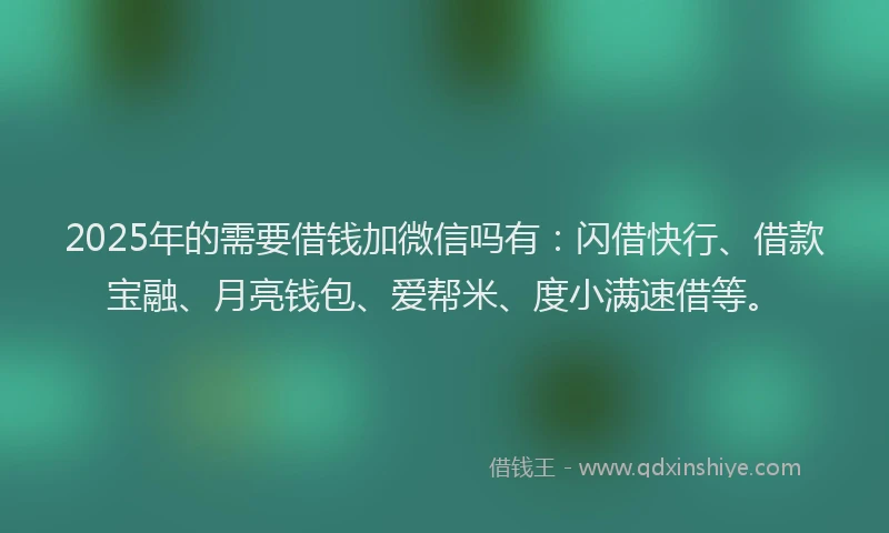 2025年的需要借钱加微信吗有：闪借快行、借款宝融、月亮钱包、爱帮米、度小满速借等。