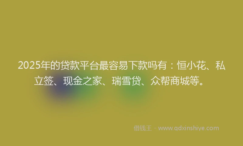 2025年的贷款平台最容易下款吗有：恒小花、私立签、现金之家、瑞雪贷、众帮商城等。
