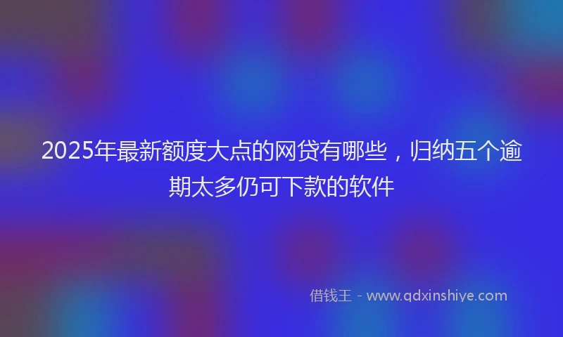 2025年最新额度大点的网贷有哪些，归纳五个逾期太多仍可下款的软件