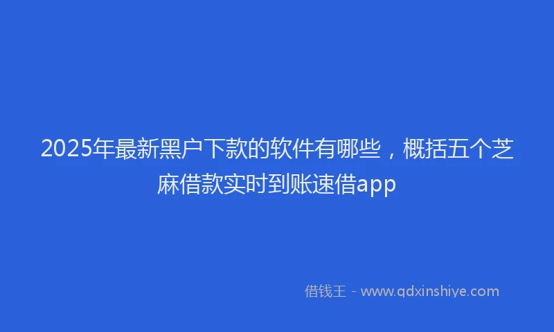 2025年最新黑户下款的软件有哪些，概括五个芝麻借款实时到账速借app