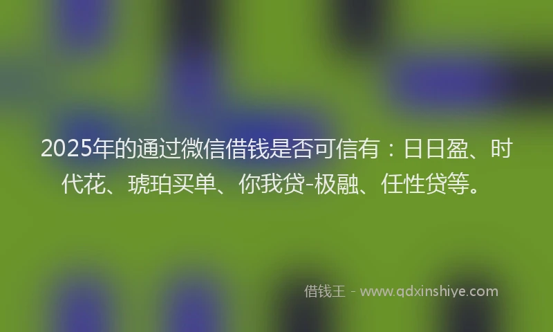 2025年的通过微信借钱是否可信有：日日盈、时代花、琥珀买单、你我贷-极融、任性贷等。