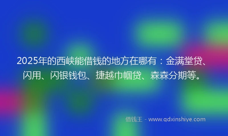 2025年的西峡能借钱的地方在哪有：金满堂贷、闪用、闪银钱包、捷越巾帼贷、森森分期等。