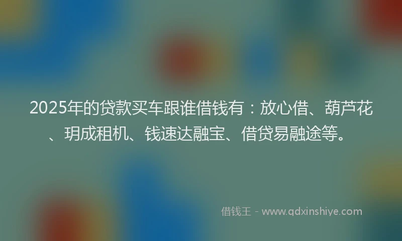 2025年的贷款买车跟谁借钱有：放心借、葫芦花、玥成租机、钱速达融宝、借贷易融途等。