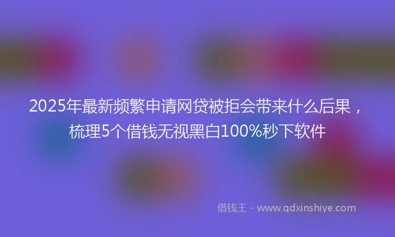 2025年最新频繁申请网贷被拒会带来什么后果，梳理5个借钱无视黑白100%秒下软件