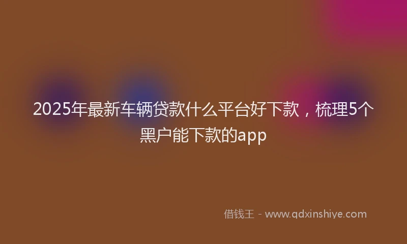 2025年最新车辆贷款什么平台好下款，梳理5个黑户能下款的app