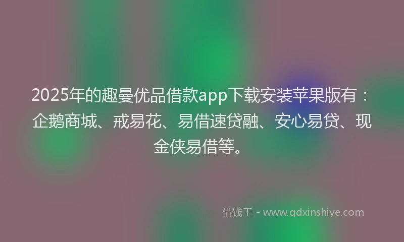 2025年的趣曼优品借款app下载安装苹果版有：企鹅商城、戒易花、易借速贷融、安心易贷、现金侠易借等。