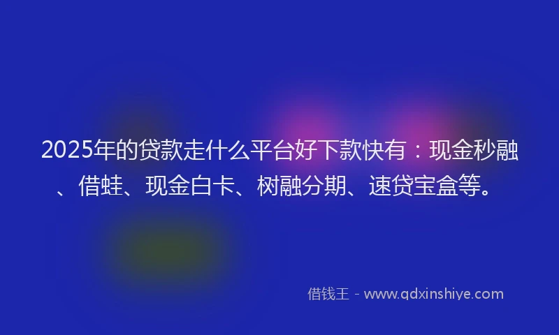 2025年的贷款走什么平台好下款快有：现金秒融、借蛙、现金白卡、树融分期、速贷宝盒等。