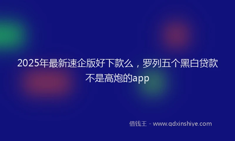 2025年最新速企版好下款么，罗列五个黑白贷款不是高炮的app