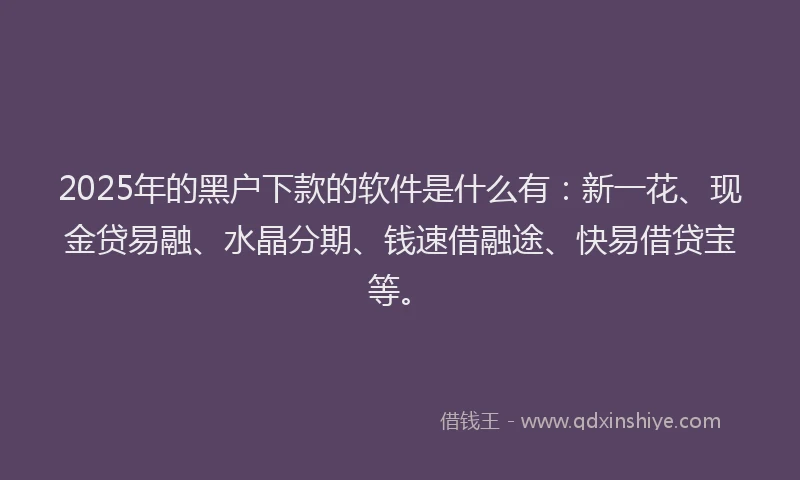 2025年的黑户下款的软件是什么有：新一花、现金贷易融、水晶分期、钱速借融途、快易借贷宝等。
