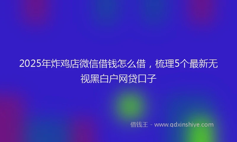 2025年炸鸡店微信借钱怎么借，梳理5个最新无视黑白户网贷口子
