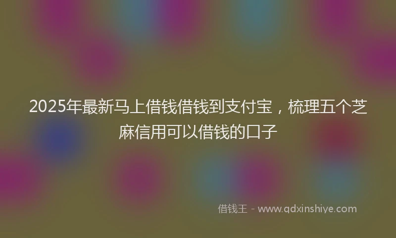 2025年最新马上借钱借钱到支付宝，梳理五个芝麻信用可以借钱的口子