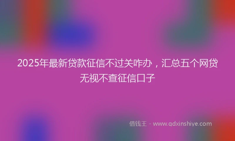 2025年最新贷款征信不过关咋办，汇总五个网贷无视不查征信口子