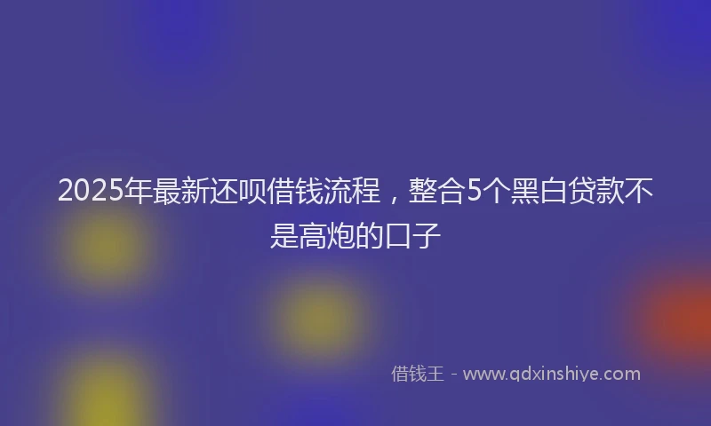 2025年最新还呗借钱流程，整合5个黑白贷款不是高炮的口子