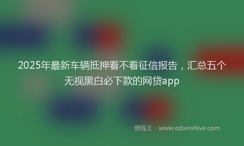 2025年最新车辆抵押看不看征信报告，汇总五个无视黑白必下款的网贷app