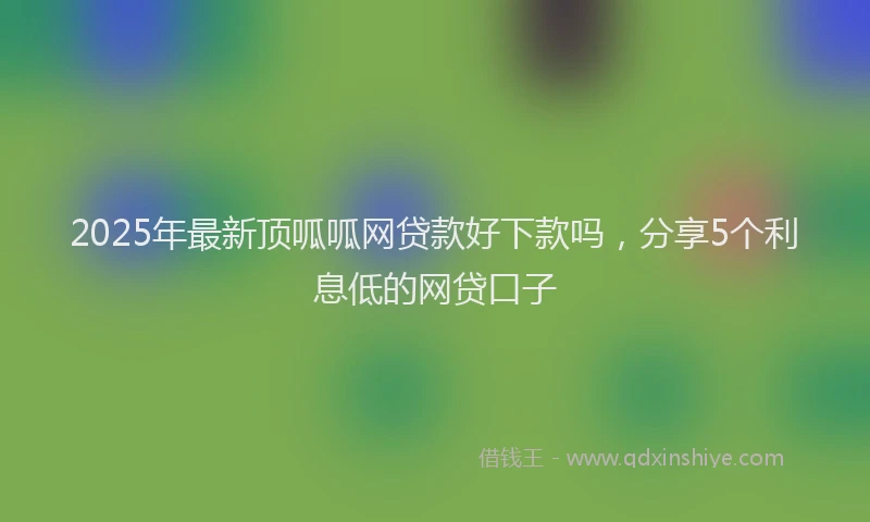 2025年最新顶呱呱网贷款好下款吗，分享5个利息低的网贷口子