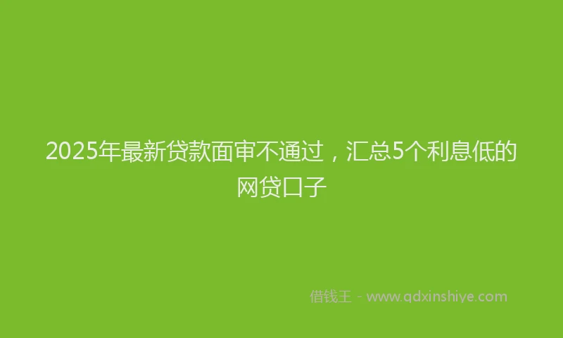 2025年最新贷款面审不通过，汇总5个利息低的网贷口子