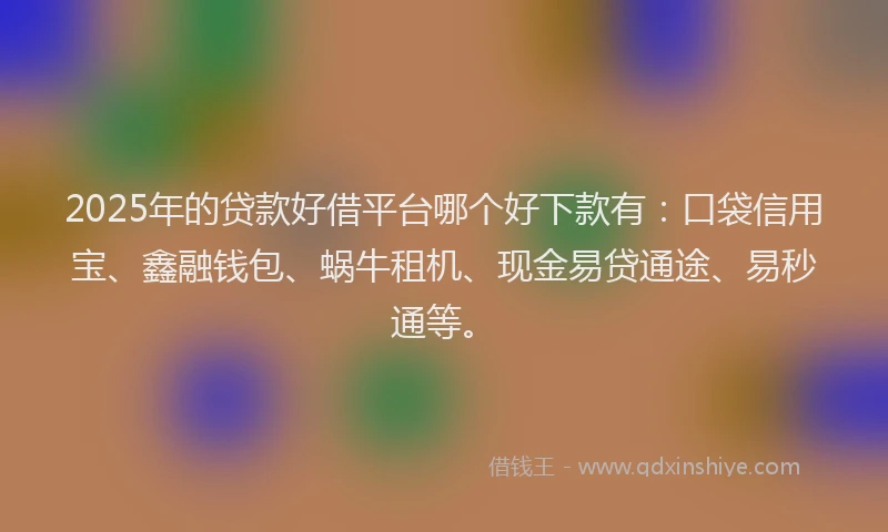 2025年的贷款好借平台哪个好下款有：口袋信用宝、鑫融钱包、蜗牛租机、现金易贷通途、易秒通等。