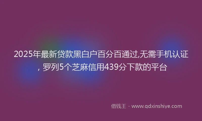 2025年最新贷款黑白户百分百通过,无需手机认证，罗列5个芝麻信用439分下款的平台