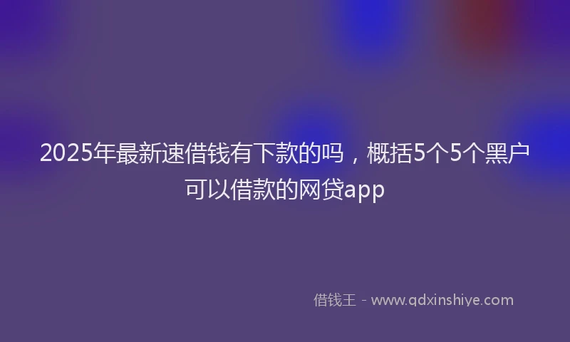 2025年最新速借钱有下款的吗，概括5个5个黑户可以借款的网贷app