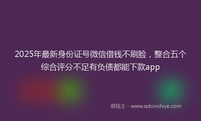 2025年最新身份证号微信借钱不刷脸，整合五个综合评分不足有负债都能下款app
