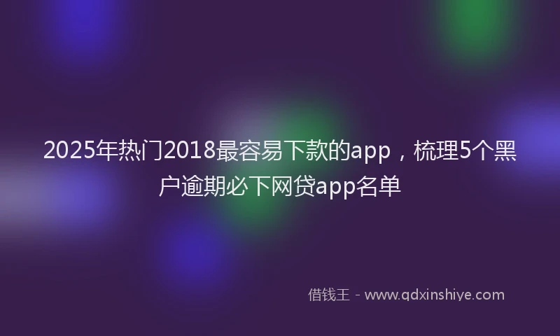 2025年热门2018最容易下款的app，梳理5个黑户逾期必下网贷app名单