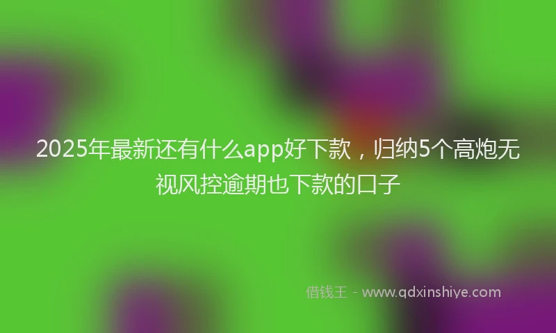 2025年最新还有什么app好下款，归纳5个高炮无视风控逾期也下款的口子