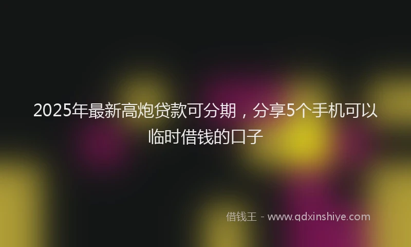 2025年最新高炮贷款可分期，分享5个手机可以临时借钱的口子