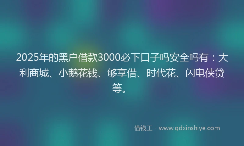 2025年的黑户借款3000必下口子吗安全吗有：大利商城、小鹅花钱、够享借、时代花、闪电侠贷等。