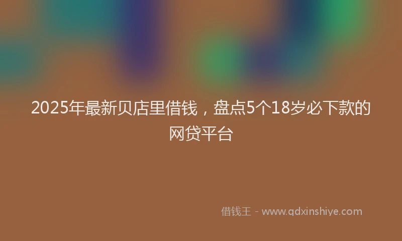2025年最新贝店里借钱，盘点5个18岁必下款的网贷平台