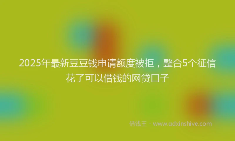 2025年最新豆豆钱申请额度被拒，整合5个征信花了可以借钱的网贷口子