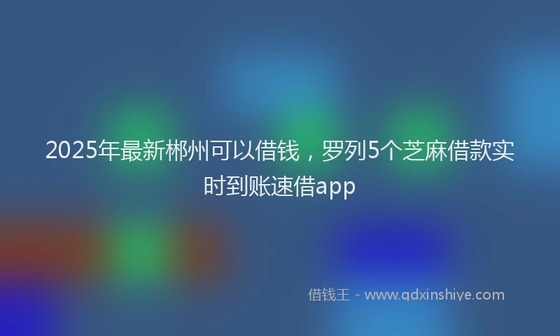 2025年最新郴州可以借钱，罗列5个芝麻借款实时到账速借app