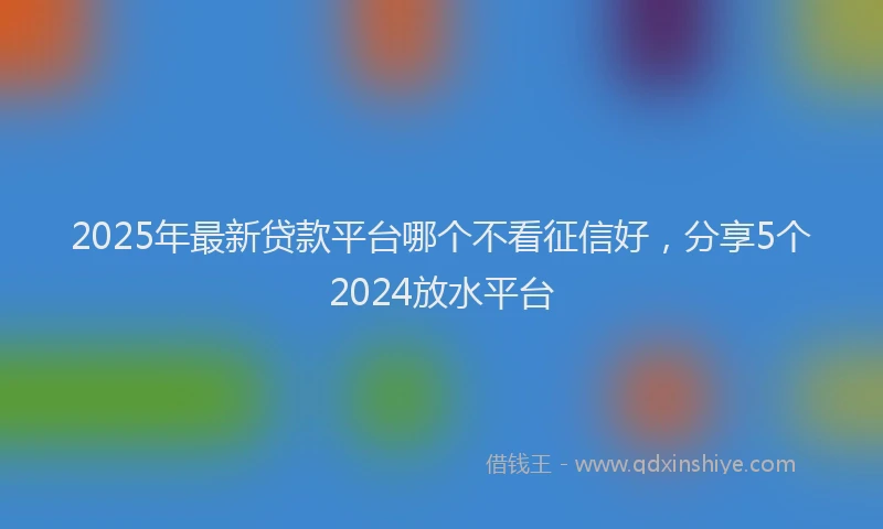 2025年最新贷款平台哪个不看征信好，分享5个2024放水平台