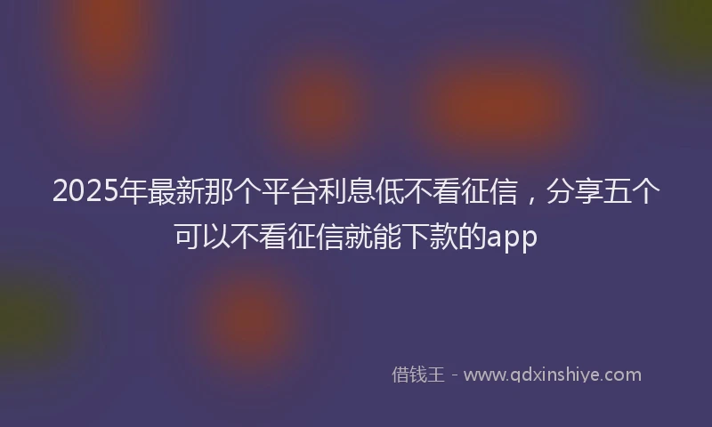 2025年最新那个平台利息低不看征信，分享五个可以不看征信就能下款的app