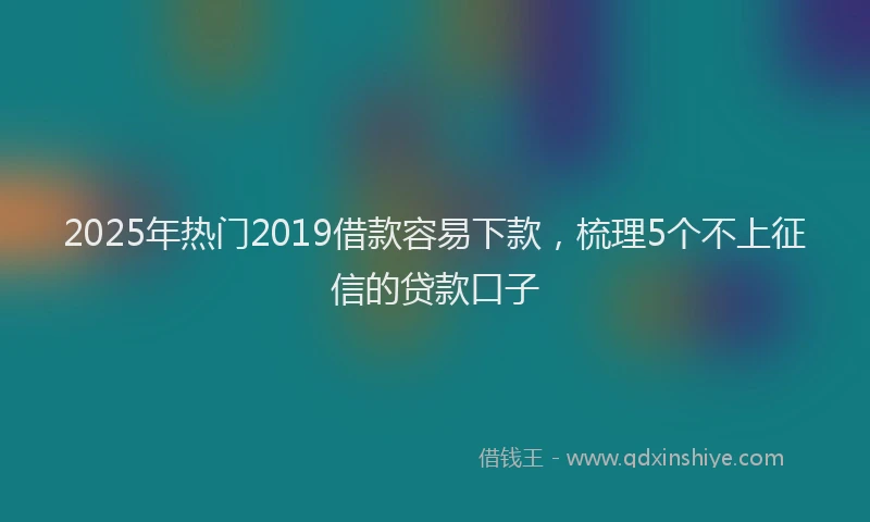 2025年热门2019借款容易下款，梳理5个不上征信的贷款口子