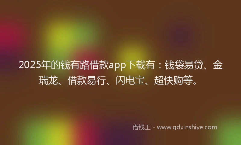 2025年的钱有路借款app下载有：钱袋易贷、金瑞龙、借款易行、闪电宝、超快购等。