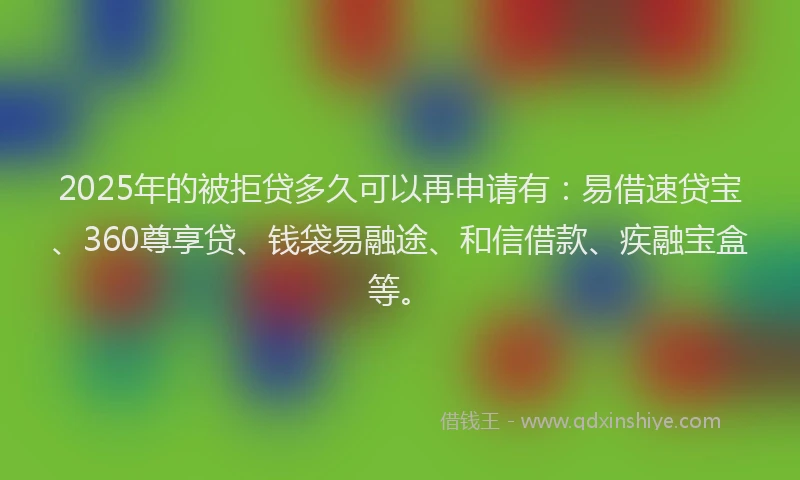 2025年的被拒贷多久可以再申请有：易借速贷宝、360尊享贷、钱袋易融途、和信借款、疾融宝盒等。