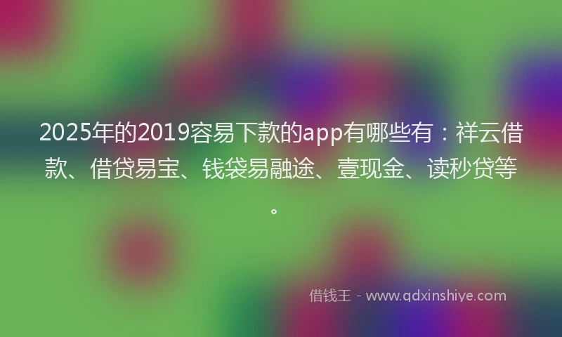 2025年的2019容易下款的app有哪些有：祥云借款、借贷易宝、钱袋易融途、壹现金、读秒贷等。