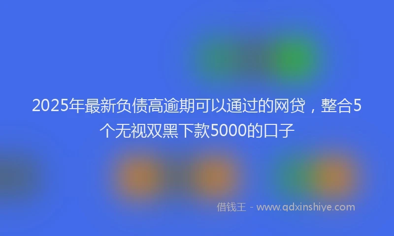 2025年最新负债高逾期可以通过的网贷，整合5个无视双黑下款5000的口子