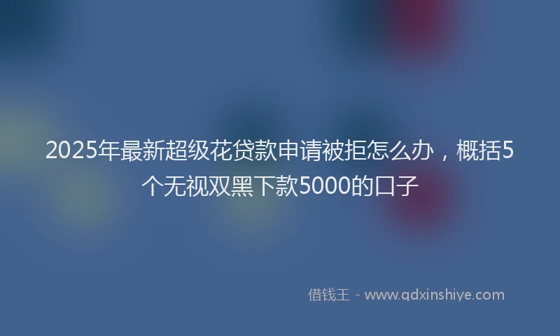 2025年最新超级花贷款申请被拒怎么办，概括5个无视双黑下款5000的口子