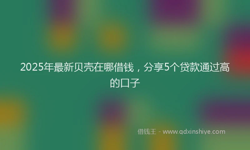2025年最新贝壳在哪借钱，分享5个贷款通过高的口子
