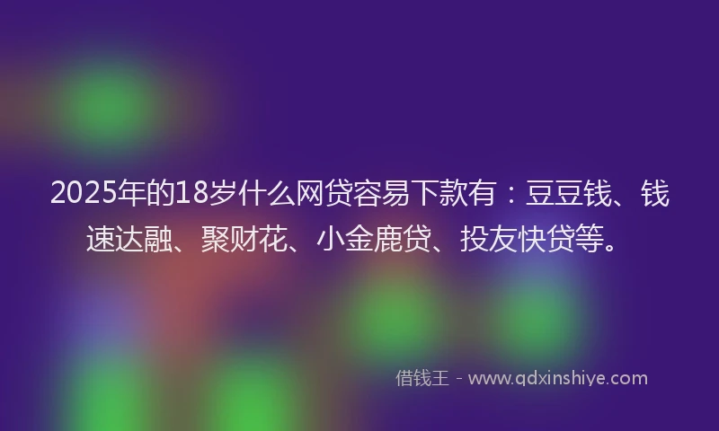 2025年的18岁什么网贷容易下款有：豆豆钱、钱速达融、聚财花、小金鹿贷、投友快贷等。