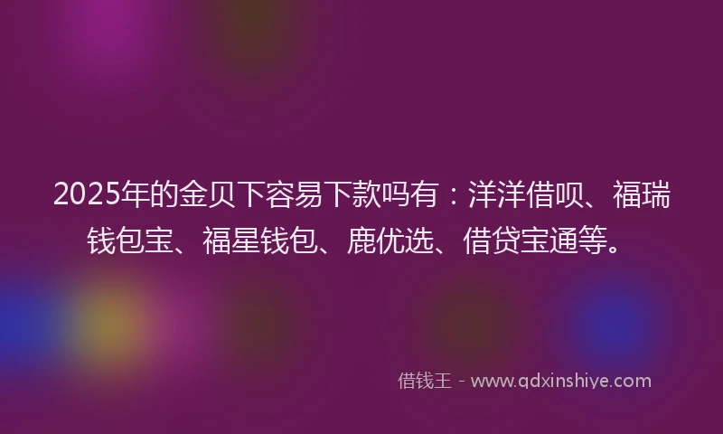 2025年的金贝下容易下款吗有：洋洋借呗、福瑞钱包宝、福星钱包、鹿优选、借贷宝通等。