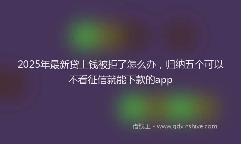 2025年最新贷上钱被拒了怎么办，归纳五个可以不看征信就能下款的app